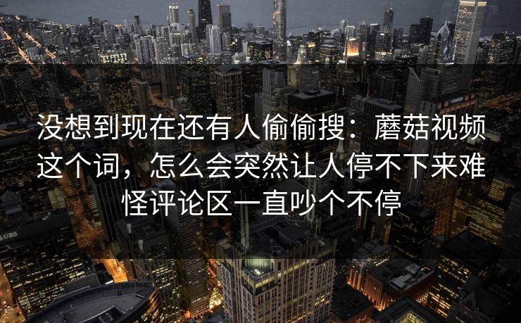 没想到现在还有人偷偷搜：蘑菇视频这个词，怎么会突然让人停不下来难怪评论区一直吵个不停