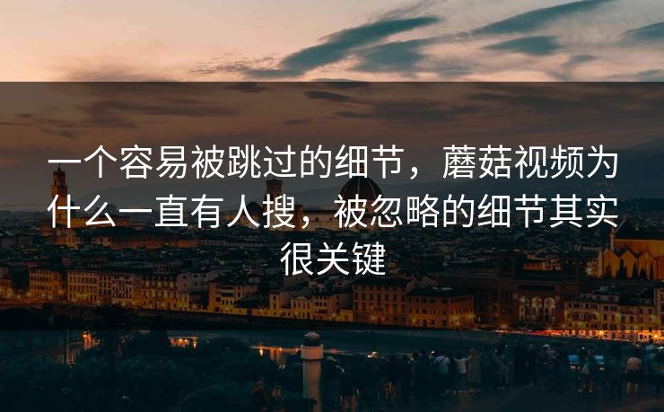 一个容易被跳过的细节，蘑菇视频为什么一直有人搜，被忽略的细节其实很关键
