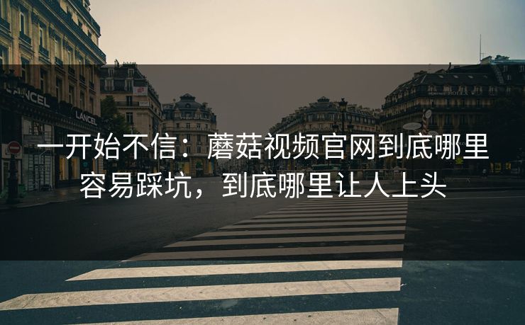 一开始不信：蘑菇视频官网到底哪里容易踩坑，到底哪里让人上头