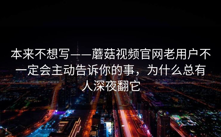 本来不想写——蘑菇视频官网老用户不一定会主动告诉你的事，为什么总有人深夜翻它